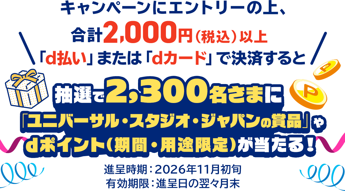 キャンペーンにエントリーの上、合計2,000円（税込）以上「d払い」または「dカード」で決済すると抽選で2,300名さまに「ユニバーサル・スタジオ・ジャパンの賞品」やdポイント（期間・用途限定）が当たる！進呈時期：2026年11月初旬 有効期限：進呈日の翌々月末