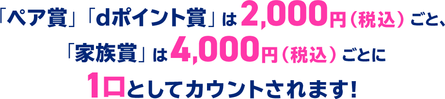「ペア賞」「dポイント賞」は2,000円(税込)ごと、「家族賞」は4,000円(税込)ごとに1口としてカウントされます!