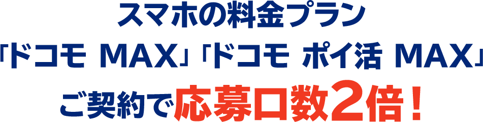 スマホの料金プラン「ドコモ MAX」「ドコモ ポイ活 MAX」ご契約で応募口数2倍！