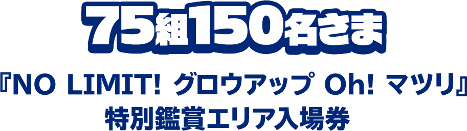 75組150名さま『NO LIMIT！ グロウアップ Oh！ マツリ』特別鑑賞エリア入場券