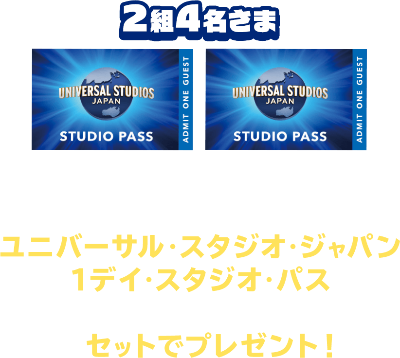 2組4名さま UNIVERSAL STUDIOS JAPAN STUDIO PASS 写真やコメントなどをつけて応募してくれた方には、ユニバーサル・スタジオ・ジャパン 1デイ・スタジオ・パス（計2組4名さま）をセットでプレゼント！