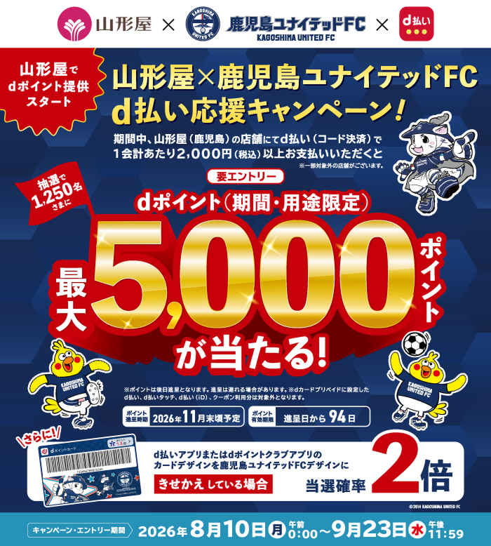 山形屋×鹿児島ユナイテッドFC×d払い 山形屋でdポイント提供スタート 山形屋×鹿児島ユナイテッドFC d払い応援キャンペーン！期間中、山形屋（鹿児島）の店舗にてd払い（コード決済）で1会計あたり2,000円（税込）以上お支払いいただくと※一部対象外の店舗がございます 【要エントリー】dポイント（期間・用途限定）最大5,000ポイントが当たる！抽選で1,250名さまに ※ポイントは後日進呈となります。遅延計上される場合があります。※dカード プリペイドに設定したd払い、d払いタッチ、d払い（iD）、クーポン利用分は対象外 ポイント進呈時期 2026年11月末頃予定 ポイント有効期限 進呈日から94日 さらに！d払いアプリまたはdポイントクラブアプリのカードデザインを鹿児島ユナイテッドFCデザインにきせかえしている場合 当選確率2倍 キャンペーン・エントリー期間 2026年8月10日（月）午前0：00～9月23日（水）午後11：59
