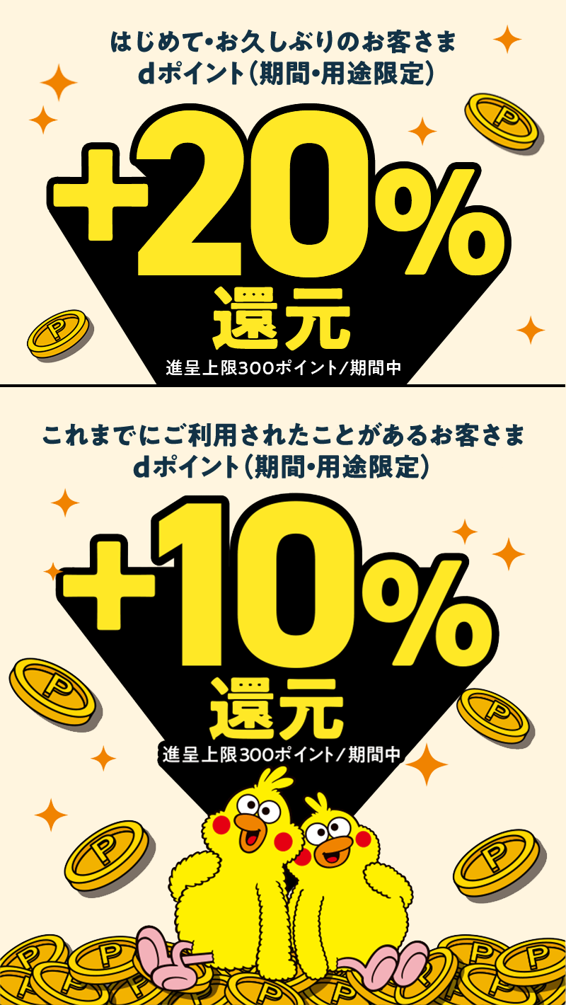 はじめて・お久しぶりのお客さま dポイント（期間・用途限定）＋20％還元 進呈上限300ポイント／期間中 これまでにご利用されたことがあるお客さま dポイント（期間・用途限定）＋10％還元 進呈上限300ポイント／期間中
