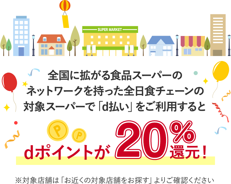 全国に拡がる小売スーパーの  ネットワークを持った全日食チェーンの 対象スーパーで「d払い」をご利用するとdポイントが20％還元！ ※対象店舗は「お近くの対象店舗をお探す」よりご確認ください