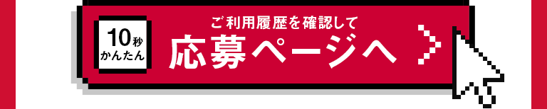10秒かんたん ご利用履歴を確認して 応募ページへ