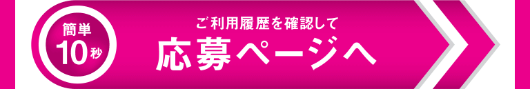 10秒かんたん ご利用履歴を確認して 応募ページへ