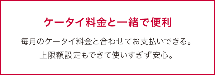 ケータイ料金と一緒で便利 毎月のケータイ料金と合わせてお支払いできる。上限額設定もできて使いすぎず安心。