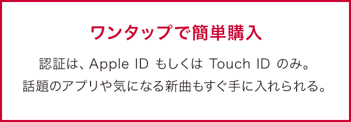 ワンタップで簡単購入 認証は、Apple ID もしくは Touch ID のみ。 話題のアプリや気になる新曲もすぐ手に入れられる。