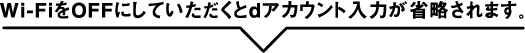 Wi-FiをOFFにしていただくとdアカウント入力が省略されます。