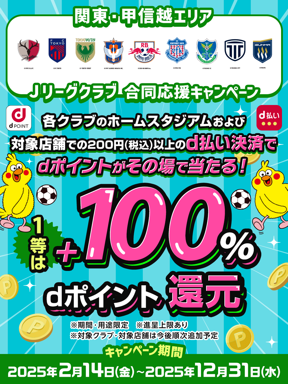 関東・甲信越エリアJリーグクラブ 合同応援キャンペーン 各クラブのホームスタジアムおよび対象店舗での200円（税込）以上のd払い決済でdポイントがその場で当たる！ 1等は+100％dポイント還元 ※期間・用途限定※進呈上限あり※対象クラブ・対象店舗は今後順次追加予定 キャンペーン期間 2025年2月14日（金）～2025年12月31日（水）