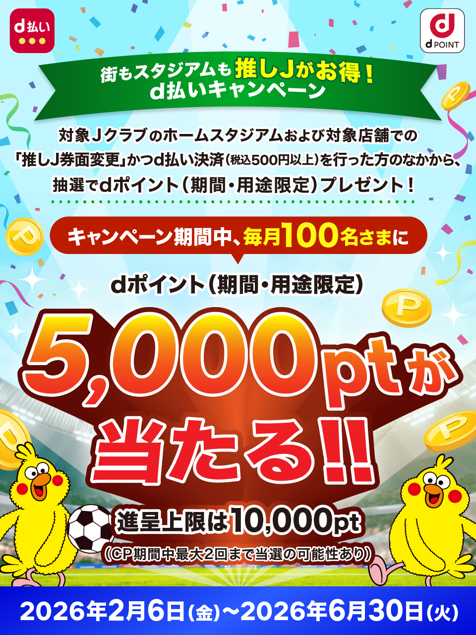 街もスタジアムも推しJがお得！d払いキャンペーン 対象Jクラブのホームスタジアムおよび対象店舗での「推しJ券面変更」かつd払い決済（税込500円以上）を行った方のなかから、抽選でdポイント（期間・用途限定）をプレゼント！ キャンペーン期間中、毎月100名さまにdポイント（期間・用途限定）5,000ポイントが当たる！ 進呈上限は10,000ポイント（キャンペーン期間中最大2回まで当選の可能性あり） 2026年2月6日（金）～2026年6月30日（火）