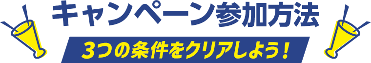 キャンペーン参加方法 3つの条件をクリアしよう！