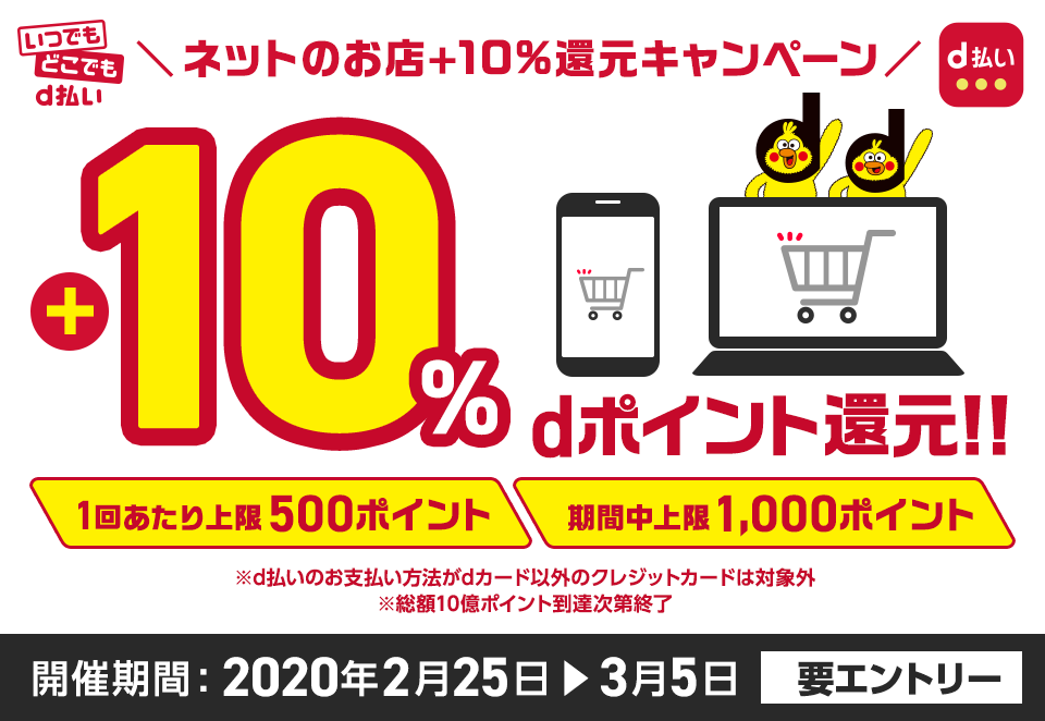いつでもどこでもd払い ネットのお店＋10％還元キャンペーン 1回あたり上限500ポイント 期間中上限1,000ポイント ※d払いのお支払い方法がdカード以外のクレジットカードは対象外 ※総額10億ポイント到達次第終了 開催期間：2020年2月25日～3月5日 要エントリ―