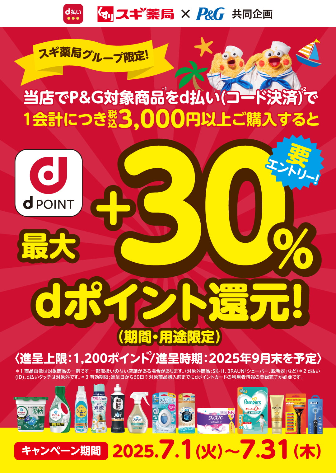 d払い P&G×スギ薬局 共同企画 スギ薬局グループ限定！ 当店でP&G対象商品＊1をd払い（コード決済）＊2で1会計につき税込3,000以上ご購入すると最大＋30％dポイント還元！（期間・用途限定） 要エントリー！ 進呈上限：1,200ポイント＊2／進呈時期：2025年9月末を予定 ＊1 商品画像は対象商品の一例です。一部取扱いのない店舗がある場合があります。（対象外商品：SK-Ⅱ、BRAUN「シェーバー、脱毛器」など）＊2 d払い（iD）、d払いタッチは対象外です。＊3 有効期限：進呈日から60日 ※対象商品購入前までにdポイントカードの利用者情報の登録完了が必要です。 キャンペーン期間 2025.7.1（火）〜７.31（木）