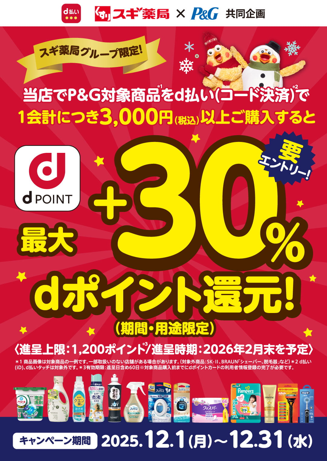 d払い P&G×スギ薬局 共同企画 スギ薬局グループ限定！ 当店でP&G対象商品（＊1）をd払い（コード決済）（＊2）で1会計につき税込3,000円（税込）以上でご購入すると最大＋30％dポイント還元！（期間・用途限定） 要エントリー！ 進呈上限：1,200ポイント（＊3）／進呈時期：2026年2月末を予定 ＊1：商品画像は対象商品の一例です。一部取扱いのない店舗がある場合があります。（対象外商品：SK-Ⅱ、BRAUN「シェーバー、脱毛器」など）＊2：d払い（iD）、d払いタッチは対象外です。＊3：有効期限：進呈日含め60日 ※対象商品購入前までにdポイントカードの利用者情報登録の完了が必要です。 キャンペーン期間：2025.12.1（月）〜12.31（水）