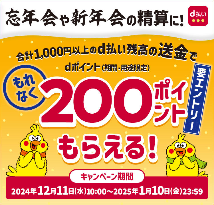 忘年会や新年会の精算に! 合計1,000円以上のd払い残高の送金でdポイント(期間・用途限定)もれなく200ポイントもらえる! 要エントリー キャンペーン期間 2024年12月11日 (水) 10:00~2025年1月10日 (金) 23:59