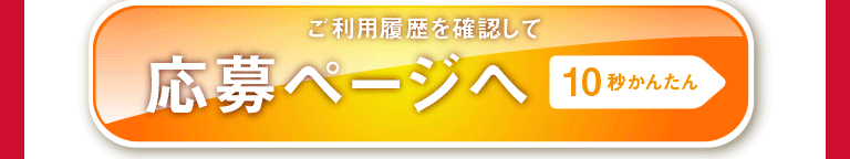 10秒かんたん ご利用履歴を確認して 応募ページへ