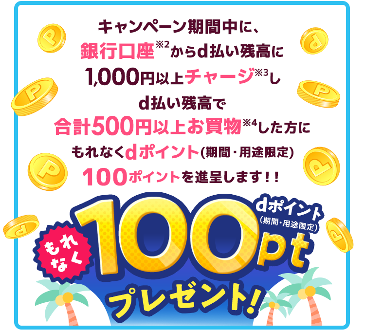 キャンペーン期間中に、銀行口座※2からd払い残高に1,000円以上チャージ※3しd払い残高で合計500円以上お買物※4した方にもれなくdポイント(期間・用途限定)100ポイントを進呈します!!もれなくdポイント(期間・用途限定)100ptプレゼント!