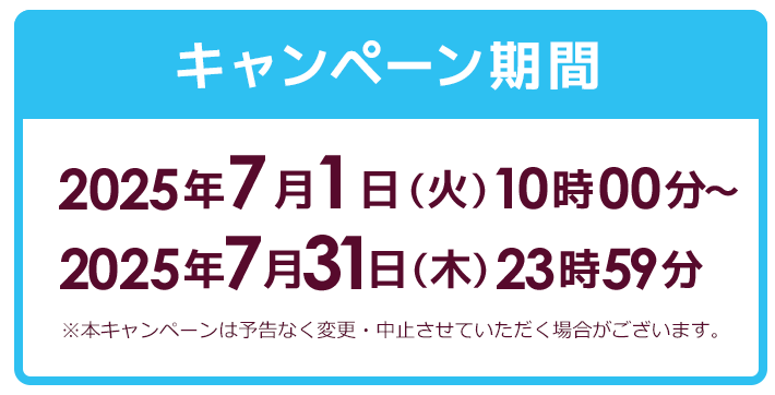 キャンペーン期間 2025年7月1日 (火) 10時00分~2025年7月31日(木)23時59分 ※本キャンペーンは予告なく変更・中止させていただく場合がございます。