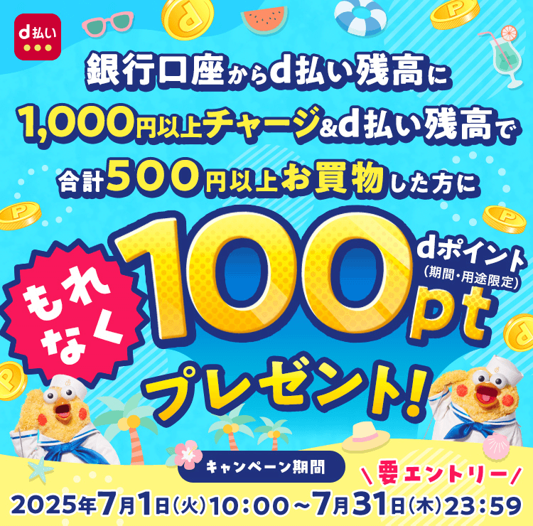 銀行口座からd払い残高に1,000円以上チャージ&d払い残高で合計500円以上お買物した方にもれなくdポイント(期間・用途限定)100ポイントプレゼント!要エントリー キャンペーン期間2025年7月1日(火)10:00~7月31日(木)23:59