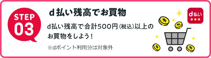STEP3 d払い残高でお買物 d払い残高で合計500円（税込）以上のお買物をしよう！ ※dポイント利用分は対象外