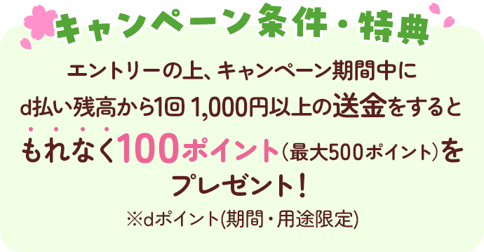 キャンペーン条件・特典 エントリーの上、キャンペーン期間中にd払い残高から1回1,000円以上の送金をするともれなく100ポイント(最大500ポイント)をプレゼント! ※dポイント(期間・用途限定)