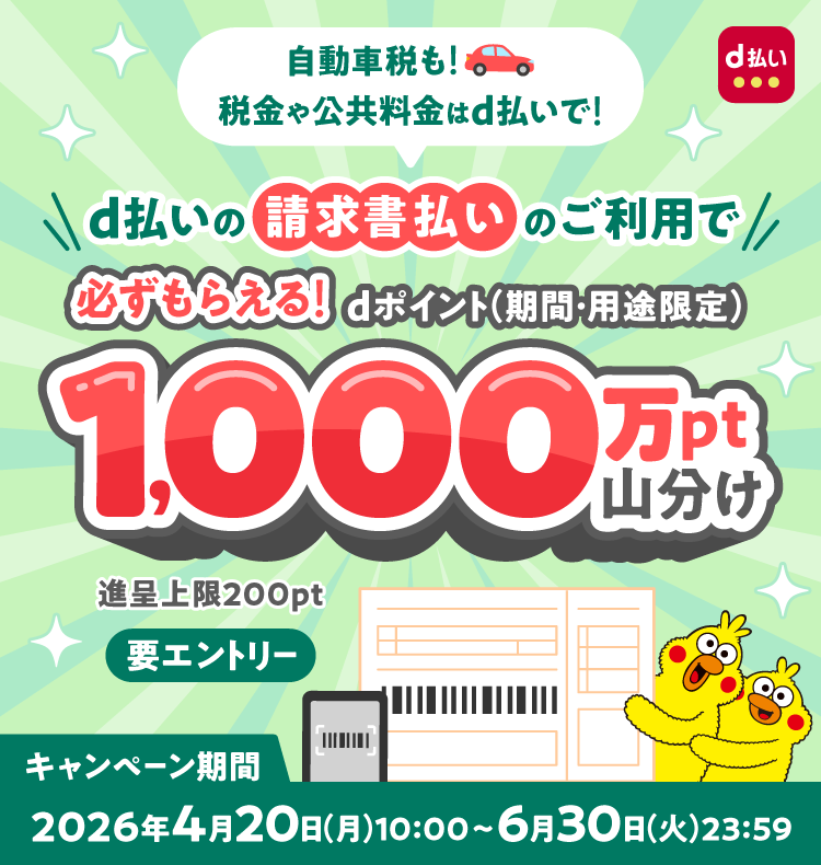自動車税も！ 税金や公共料金はd払いで！ d払いの請求書払いのご利用で 必ずもらえる！ dポイント（期間・用途限定） 1,000万pt山分け 進呈上限200pt 要エントリー キャンペーン期間 2026年4月20日（月）10：00～6月30日（火）23：59