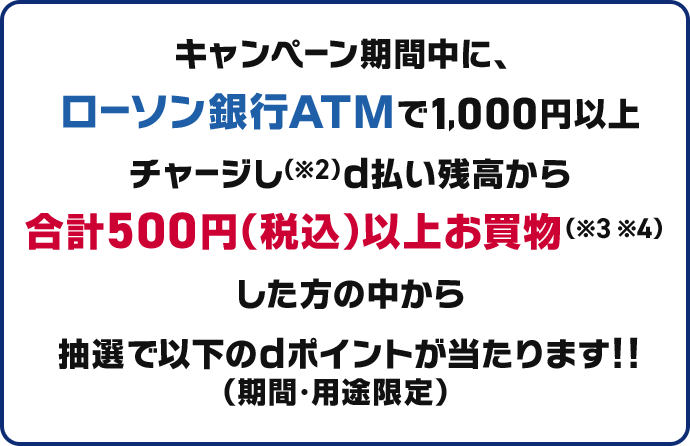 キャンペーン期間中に、ローソン銀行ATMで1,000円以上d払い残高にチャージし ※2 d払い残高から合計500円以上お買物（※3※4） した方の中から抽選で以下のdポイントが当たります!!（期間・用途限定）