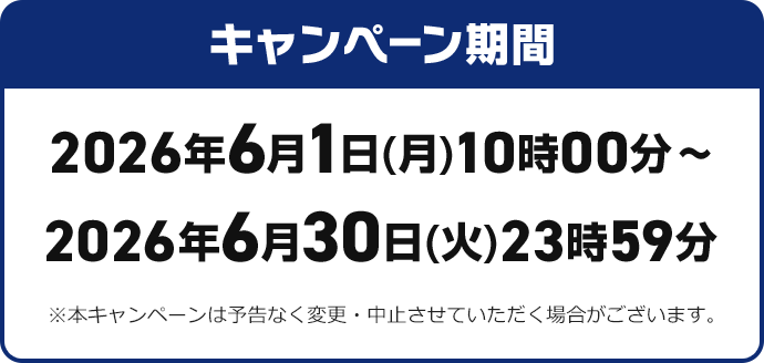 キャンペーン期間 2026年6月1日（月）10時00分~2026年6月30日（火）23時59分※本キャンペーンは予告なく変更・中止させていただく場合がございます。
