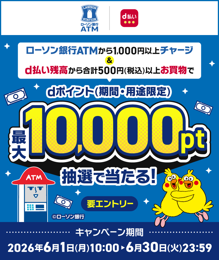 ローソン銀行ATM d払い ローソン銀行ATMから1,000円以上チャージ ＆ d払い残高から合計500円（税込）以上お買物で dポイント（期間・用途限定）最大10,000pt抽選で当たる！ 要エントリー ◎ローソン銀行 キャンペーン期間 2026年6月1日（月）10:00～6月30日（火）23:59