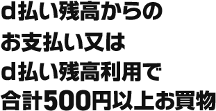 d払い残高からのお支払い又はd払い残高利用で合計500円以上お買物