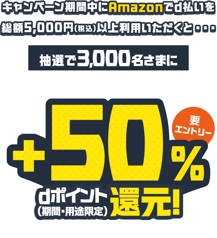 キャンペーン期間中にAmazonでd払いを総額5,000円（税込）以上利用いただくと・・・ 抽選で3,000名さまに利用総額の＋50％dポイント（期間・用途限定）還元！ 要エントリー 進呈上限5,000pt