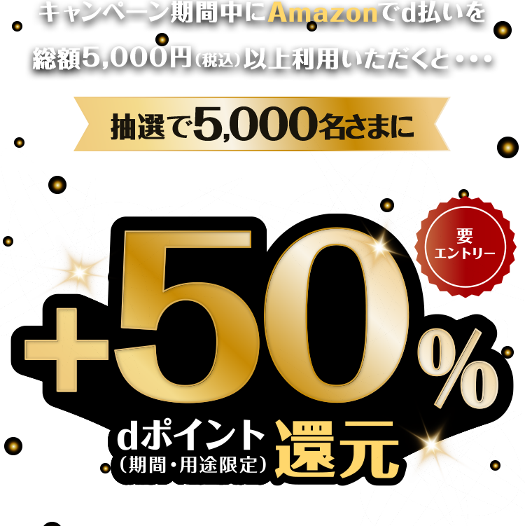 キャンペーン期間中にAmazonでd払いを総額5,000円(税込)以上利用いただくと・・・ 抽選で5,000名さまに利用総額の+50%dポイント(期間・用途限定)還元! 要エントリー 進呈上限5,000pt