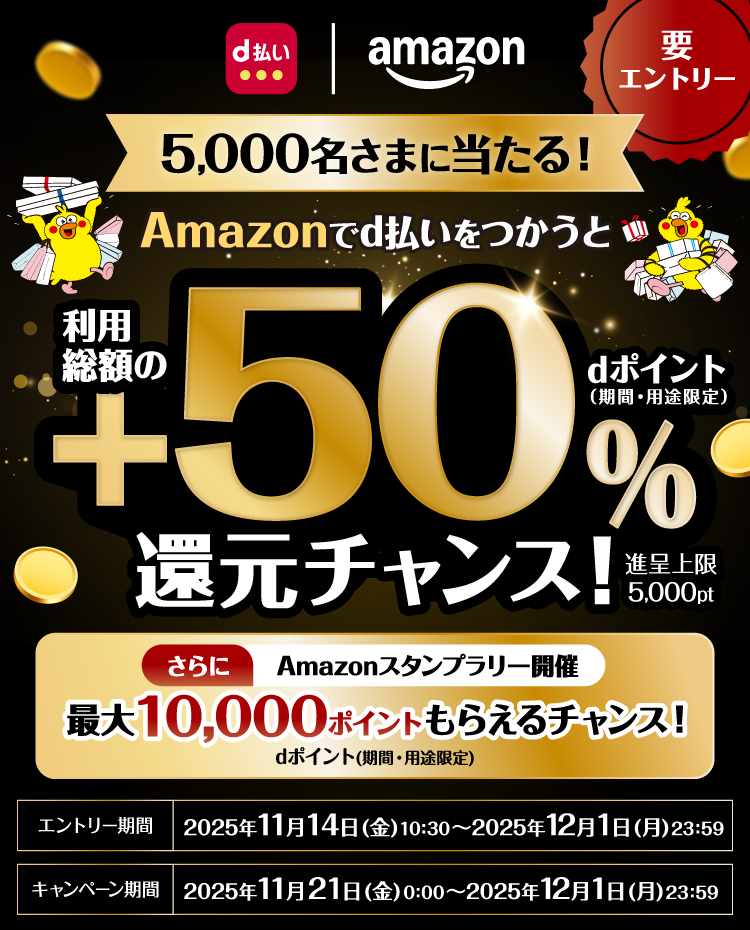 d払い amazon 要エントリー 5,000名さまに当たる! Amazonでd払いをつかうと利用総額の+50%dポイント(期間・用途限定)還元チャンス! 進呈上限 5,000pt さらにAmazonスタンプラリー開催 最大10.000ポイントもらえるチャンス!dポイント(期間・用途限定)エントリー期間 2025年11月14日(金)10:30~2025年12月1日(月)23:59 キャンペーン期間 2025年11月21日(金)0:00~2025年12月1日(金)23:59