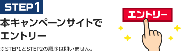 STEP1 本キャンペーンサイトでエントリー ※STEP1とSTEP2の順序は問いません。