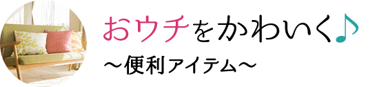 おウチをかわいく♪ 〜便利アイテム〜