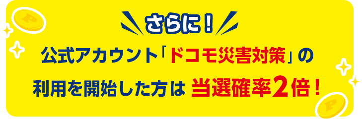 さらに!公式アカウント「ドコモ災害対策」の利用を開始した方は当選確率2倍!