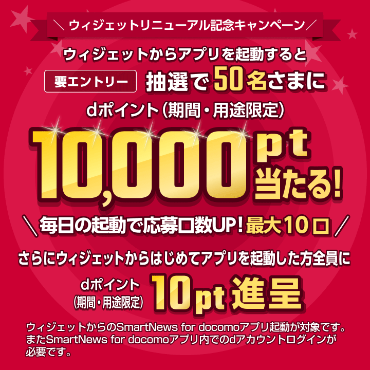 ウィジェットリニューアル記念キャンペーン　ウィジェットからアプリを起動すると抽選で50名さまに10,000pt当たる！[要エントリー]　毎日の起動で応募口数UP！最大10口　さらにウィジェットからはじめてアプリを起動した方全員に10pt進呈　ウィジェットからのSmartNews for docomoアプリ起動が対象です。またSmartNews for docomoアプリ内でのdアカウントログインが必要です。