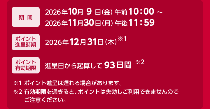 期間：2026年10月9日（金）午前10：00 ～ 2026年11月30日（月）午後11：59　ポイント進呈時期：2026年12月31日（木）末※1　ポイント有効期限：進呈日から起算して93日間※2　※1 ポイント進呈は遅れる場合があります。 ※2 有効期限を過ぎると、ポイントは失効しご利用できませんのでご注意ください。