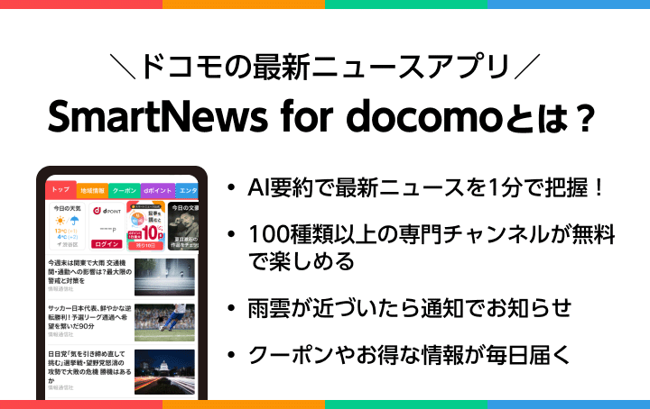 ＼ドコモの最新ニュースアプリ／SmartNews for docomoとは？　・AI要約で最新ニュースを1分で把握！・100種類以上の専門チャンネルが無料で楽しめる・雨雲が近づいたら通知でお知らせ・クーポンやお得な情報が毎日届く